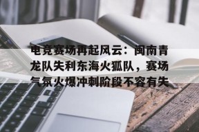 爱游戏体育-电竞赛场再起风云：闽南青龙队失利东海火狐队，赛场气氛火爆冲刺阶段不容有失