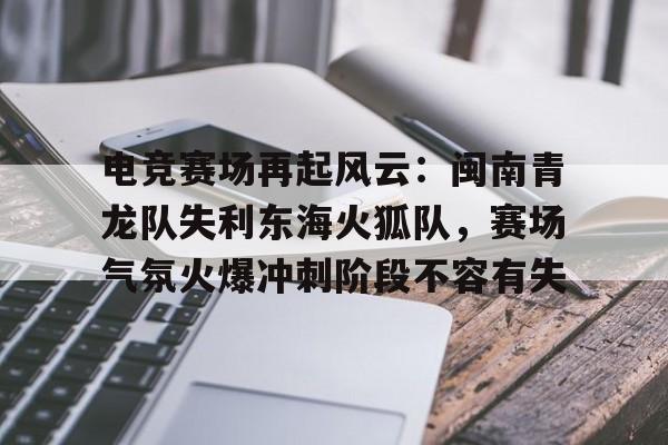 电竞赛场再起风云：闽南青龙队失利东海火狐队，赛场气氛火爆冲刺阶段不容有失